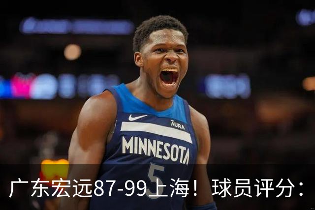 广东宏远87-99上海！球员评分：2人满分，2人良好，4人不合格