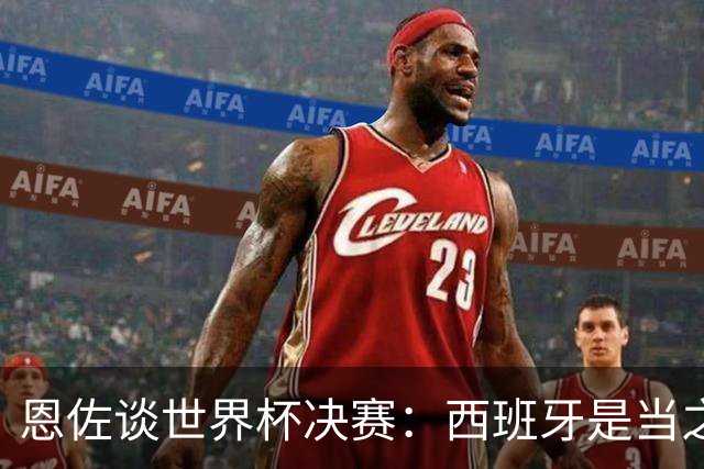恩佐谈世界杯决赛：西班牙是当之无愧冠军 被罚下至今仍是心结